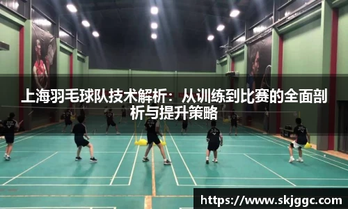 上海羽毛球队技术解析：从训练到比赛的全面剖析与提升策略