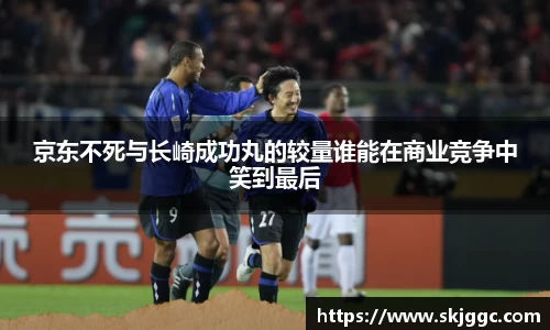 京东不死与长崎成功丸的较量谁能在商业竞争中笑到最后